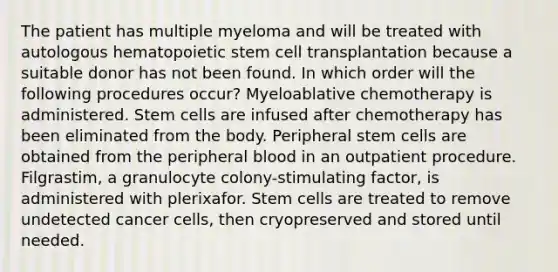 The patient has multiple myeloma and will be treated with autologous hematopoietic stem cell transplantation because a suitable donor has not been found. In which order will the following procedures occur? Myeloablative chemotherapy is administered. Stem cells are infused after chemotherapy has been eliminated from the body. Peripheral stem cells are obtained from the peripheral blood in an outpatient procedure. Filgrastim, a granulocyte colony-stimulating factor, is administered with plerixafor. Stem cells are treated to remove undetected cancer cells, then cryopreserved and stored until needed.