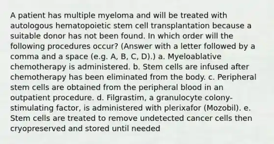 A patient has multiple myeloma and will be treated with autologous hematopoietic stem cell transplantation because a suitable donor has not been found. In which order will the following procedures occur? (Answer with a letter followed by a comma and a space (e.g. A, B, C, D).) a. Myeloablative chemotherapy is administered. b. Stem cells are infused after chemotherapy has been eliminated from the body. c. Peripheral stem cells are obtained from the peripheral blood in an outpatient procedure. d. Filgrastim, a granulocyte colony-stimulating factor, is administered with plerixafor (Mozobil). e. Stem cells are treated to remove undetected cancer cells then cryopreserved and stored until needed