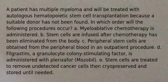 A patient has multiple myeloma and will be treated with autologous hematopoietic stem cell transplantation because a suitable donor has not been found. In which order will the following procedures occur? a. Myeloablative chemotherapy is administered. b. Stem cells are infused after chemotherapy has been eliminated from the body. c. Peripheral stem cells are obtained from the peripheral blood in an outpatient procedure. d. Filgrastim, a granulocyte colony-stimulating factor, is administered with plerixafor (Mozobil). e. Stem cells are treated to remove undetected cancer cells then cryopreserved and stored until needed.