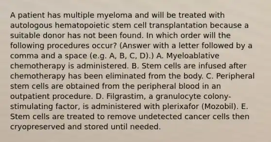 A patient has multiple myeloma and will be treated with autologous hematopoietic stem cell transplantation because a suitable donor has not been found. In which order will the following procedures occur? (Answer with a letter followed by a comma and a space (e.g. A, B, C, D).) A. Myeloablative chemotherapy is administered. B. Stem cells are infused after chemotherapy has been eliminated from the body. C. Peripheral stem cells are obtained from the peripheral blood in an outpatient procedure. D. Filgrastim, a granulocyte colony-stimulating factor, is administered with plerixafor (Mozobil). E. Stem cells are treated to remove undetected cancer cells then cryopreserved and stored until needed.