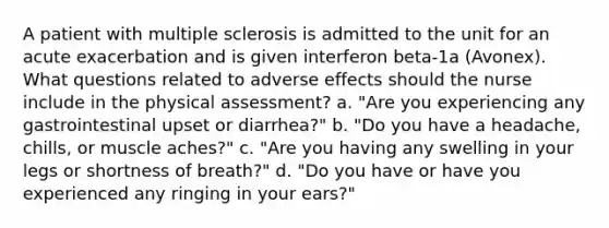 A patient with multiple sclerosis is admitted to the unit for an acute exacerbation and is given interferon beta-1a (Avonex). What questions related to adverse effects should the nurse include in the physical assessment? a. "Are you experiencing any gastrointestinal upset or diarrhea?" b. "Do you have a headache, chills, or muscle aches?" c. "Are you having any swelling in your legs or shortness of breath?" d. "Do you have or have you experienced any ringing in your ears?"