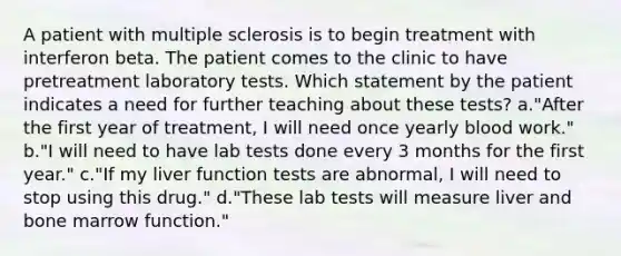 A patient with multiple sclerosis is to begin treatment with interferon beta. The patient comes to the clinic to have pretreatment laboratory tests. Which statement by the patient indicates a need for further teaching about these tests? a."After the first year of treatment, I will need once yearly blood work." b."I will need to have lab tests done every 3 months for the first year." c."If my liver function tests are abnormal, I will need to stop using this drug." d."These lab tests will measure liver and bone marrow function."