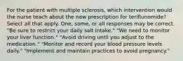 For the patient with multiple sclerosis, which intervention would the nurse teach about the new prescription for teriflunomide? Select all that apply. One, some, or all responses may be correct. "Be sure to restrict your daily salt intake." "We need to monitor your liver function." "Avoid driving until you adjust to the medication." "Monitor and record your blood pressure levels daily." "Implement and maintain practices to avoid pregnancy."