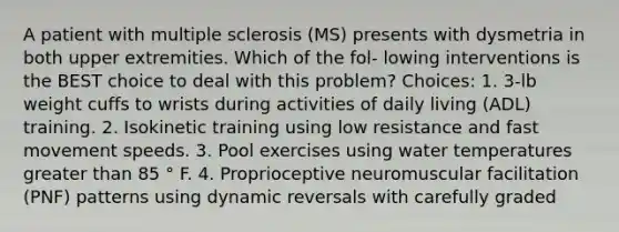 A patient with multiple sclerosis (MS) presents with dysmetria in both upper extremities. Which of the fol- lowing interventions is the BEST choice to deal with this problem? Choices: 1. 3-lb weight cuffs to wrists during activities of daily living (ADL) training. 2. Isokinetic training using low resistance and fast movement speeds. 3. Pool exercises using water temperatures greater than 85 ° F. 4. Proprioceptive neuromuscular facilitation (PNF) patterns using dynamic reversals with carefully graded