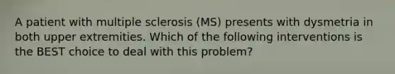 A patient with multiple sclerosis (MS) presents with dysmetria in both upper extremities. Which of the following interventions is the BEST choice to deal with this problem?