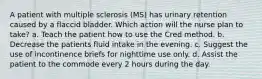 A patient with multiple sclerosis (MS) has urinary retention caused by a flaccid bladder. Which action will the nurse plan to take? a. Teach the patient how to use the Cred method. b. Decrease the patients fluid intake in the evening. c. Suggest the use of incontinence briefs for nighttime use only. d. Assist the patient to the commode every 2 hours during the day.