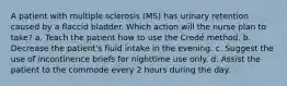 A patient with multiple sclerosis (MS) has urinary retention caused by a flaccid bladder. Which action will the nurse plan to take? a. Teach the patient how to use the Credé method. b. Decrease the patient's fluid intake in the evening. c. Suggest the use of incontinence briefs for nighttime use only. d. Assist the patient to the commode every 2 hours during the day.