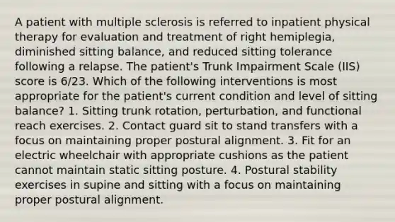 A patient with multiple sclerosis is referred to inpatient physical therapy for evaluation and treatment of right hemiplegia, diminished sitting balance, and reduced sitting tolerance following a relapse. The patient's Trunk Impairment Scale (IIS) score is 6/23. Which of the following interventions is most appropriate for the patient's current condition and level of sitting balance? 1. Sitting trunk rotation, perturbation, and functional reach exercises. 2. Contact guard sit to stand transfers with a focus on maintaining proper postural alignment. 3. Fit for an electric wheelchair with appropriate cushions as the patient cannot maintain static sitting posture. 4. Postural stability exercises in supine and sitting with a focus on maintaining proper postural alignment.