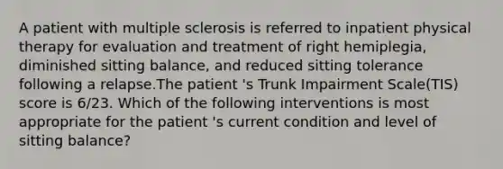 A patient with multiple sclerosis is referred to inpatient physical therapy for evaluation and treatment of right hemiplegia, diminished sitting balance, and reduced sitting tolerance following a relapse.The patient 's Trunk Impairment Scale(TIS) score is 6/23. Which of the following interventions is most appropriate for the patient 's current condition and level of sitting balance?