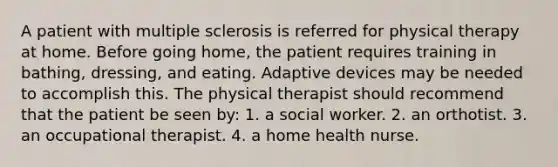 A patient with multiple sclerosis is referred for physical therapy at home. Before going home, the patient requires training in bathing, dressing, and eating. Adaptive devices may be needed to accomplish this. The physical therapist should recommend that the patient be seen by: 1. a social worker. 2. an orthotist. 3. an occupational therapist. 4. a home health nurse.