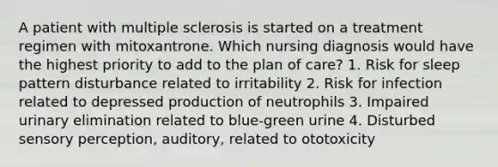 A patient with multiple sclerosis is started on a treatment regimen with mitoxantrone. Which nursing diagnosis would have the highest priority to add to the plan of care? 1. Risk for sleep pattern disturbance related to irritability 2. Risk for infection related to depressed production of neutrophils 3. Impaired urinary elimination related to blue-green urine 4. Disturbed sensory perception, auditory, related to ototoxicity