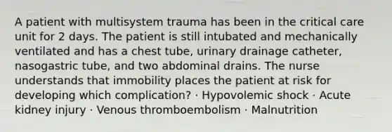 A patient with multisystem trauma has been in the critical care unit for 2 days. The patient is still intubated and mechanically ventilated and has a chest tube, urinary drainage catheter, nasogastric tube, and two abdominal drains. The nurse understands that immobility places the patient at risk for developing which complication? · Hypovolemic shock · Acute kidney injury · Venous thromboembolism · Malnutrition