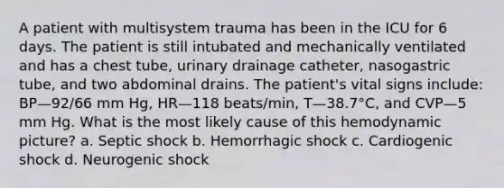 A patient with multisystem trauma has been in the ICU for 6 days. The patient is still intubated and mechanically ventilated and has a chest tube, urinary drainage catheter, nasogastric tube, and two abdominal drains. The patient's vital signs include: BP—92/66 mm Hg, HR—118 beats/min, T—38.7°C, and CVP—5 mm Hg. What is the most likely cause of this hemodynamic picture? a. Septic shock b. Hemorrhagic shock c. Cardiogenic shock d. Neurogenic shock