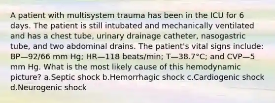 A patient with multisystem trauma has been in the ICU for 6 days. The patient is still intubated and mechanically ventilated and has a chest tube, urinary drainage catheter, nasogastric tube, and two abdominal drains. The patient's vital signs include: BP—92/66 mm Hg; HR—118 beats/min; T—38.7°C; and CVP—5 mm Hg. What is the most likely cause of this hemodynamic picture? a.Septic shock b.Hemorrhagic shock c.Cardiogenic shock d.Neurogenic shock