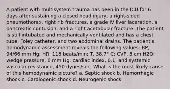 A patient with multisystem trauma has been in the ICU for 6 days after sustaining a closed head injury, a right-sided pneumothorax, right rib fractures, a grade IV liver laceration, a pancreatic contusion, and a right acetabular fracture. The patient is still intubated and mechanically ventilated and has a chest tube, Foley catheter, and two abdominal drains. The patient's hemodynamic assessment reveals the following values: BP, 94/66 mm Hg; HR, 118 beats/min; T, 38.7° C; CVP, 5 cm H2O; wedge pressure, 6 mm Hg; cardiac index, 6.1; and systemic vascular resistance, 450 dynes/sec. What is the most likely cause of this hemodynamic picture? a. Septic shock b. Hemorrhagic shock c. Cardiogenic shock d. Neurogenic shock