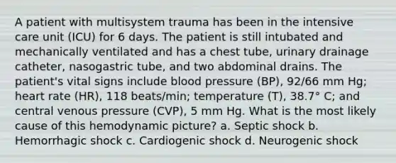 A patient with multisystem trauma has been in the intensive care unit (ICU) for 6 days. The patient is still intubated and mechanically ventilated and has a chest tube, urinary drainage catheter, nasogastric tube, and two abdominal drains. The patient's vital signs include <a href='https://www.questionai.com/knowledge/kD0HacyPBr-blood-pressure' class='anchor-knowledge'>blood pressure</a> (BP), 92/66 mm Hg; heart rate (HR), 118 beats/min; temperature (T), 38.7° C; and central venous pressure (CVP), 5 mm Hg. What is the most likely cause of this hemodynamic picture? a. Septic shock b. Hemorrhagic shock c. Cardiogenic shock d. Neurogenic shock