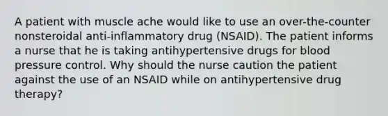 A patient with muscle ache would like to use an over-the-counter nonsteroidal anti-inflammatory drug (NSAID). The patient informs a nurse that he is taking antihypertensive drugs for blood pressure control. Why should the nurse caution the patient against the use of an NSAID while on antihypertensive drug therapy?