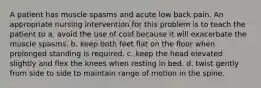 A patient has muscle spasms and acute low back pain. An appropriate nursing intervention for this problem is to teach the patient to a. avoid the use of cold because it will exacerbate the muscle spasms. b. keep both feet flat on the floor when prolonged standing is required. c. keep the head elevated slightly and flex the knees when resting in bed. d. twist gently from side to side to maintain range of motion in the spine.