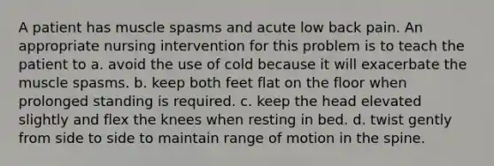 A patient has muscle spasms and acute low back pain. An appropriate nursing intervention for this problem is to teach the patient to a. avoid the use of cold because it will exacerbate the muscle spasms. b. keep both feet flat on the floor when prolonged standing is required. c. keep the head elevated slightly and flex the knees when resting in bed. d. twist gently from side to side to maintain range of motion in the spine.