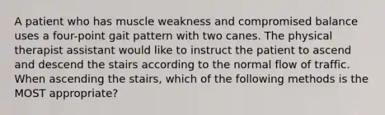 A patient who has muscle weakness and compromised balance uses a four-point gait pattern with two canes. The physical therapist assistant would like to instruct the patient to ascend and descend the stairs according to the normal flow of traffic. When ascending the stairs, which of the following methods is the MOST appropriate?