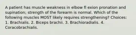 A patient has muscle weakness in elbow fl exion pronation and supination; strength of the forearm is normal. Which of the following muscles MOST likely requires strengthening? Choices: 1. Brachialis. 2. Biceps brachii. 3. Brachioradialis. 4. Coracobrachialis.