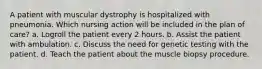 A patient with muscular dystrophy is hospitalized with pneumonia. Which nursing action will be included in the plan of care? a. Logroll the patient every 2 hours. b. Assist the patient with ambulation. c. Discuss the need for genetic testing with the patient. d. Teach the patient about the muscle biopsy procedure.