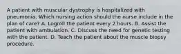 A patient with muscular dystrophy is hospitalized with pneumonia. Which nursing action should the nurse include in the plan of care? A. Logroll the patient every 2 hours. B. Assist the patient with ambulation. C. Discuss the need for genetic testing with the patient. D. Teach the patient about the muscle biopsy procedure.