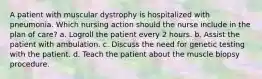 A patient with muscular dystrophy is hospitalized with pneumonia. Which nursing action should the nurse include in the plan of care? a. Logroll the patient every 2 hours. b. Assist the patient with ambulation. c. Discuss the need for genetic testing with the patient. d. Teach the patient about the muscle biopsy procedure.