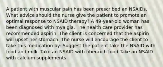 A patient with muscular pain has been prescribed an NSAIDs. What advice should the nurse give the patient to promote an optimal response to NSAID therapy? A 49-year-old woman has been diagnosed with myalgia. The health care provider has recommended aspirin. The client is concerned that the aspirin will upset her stomach. The nurse will encourage the client to take this medication by: Suggest the patient take the NSAID with food and milk. Take an NSAID with fiber-rich food Take an NSAID with calcium supplements