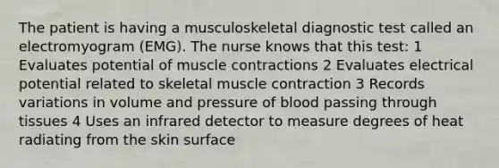 The patient is having a musculoskeletal diagnostic test called an electromyogram (EMG). The nurse knows that this test: 1 Evaluates potential of muscle contractions 2 Evaluates electrical potential related to skeletal muscle contraction 3 Records variations in volume and pressure of blood passing through tissues 4 Uses an infrared detector to measure degrees of heat radiating from the skin surface