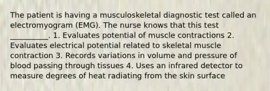 The patient is having a musculoskeletal diagnostic test called an electromyogram (EMG). The nurse knows that this test __________. 1. Evaluates potential of muscle contractions 2. Evaluates electrical potential related to skeletal muscle contraction 3. Records variations in volume and pressure of blood passing through tissues 4. Uses an infrared detector to measure degrees of heat radiating from the skin surface