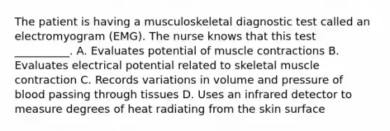 The patient is having a musculoskeletal diagnostic test called an electromyogram (EMG). The nurse knows that this test __________. A. Evaluates potential of muscle contractions B. Evaluates electrical potential related to skeletal muscle contraction C. Records variations in volume and pressure of blood passing through tissues D. Uses an infrared detector to measure degrees of heat radiating from the skin surface