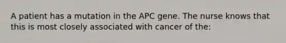 A patient has a mutation in the APC gene. The nurse knows that this is most closely associated with cancer of the: