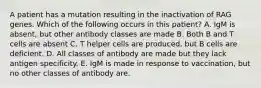 A patient has a mutation resulting in the inactivation of RAG genes. Which of the following occurs in this patient? A. IgM is absent, but other antibody classes are made B. Both B and T cells are absent C. T helper cells are produced, but B cells are deficient. D. All classes of antibody are made but they lack antigen specificity. E. IgM is made in response to vaccination, but no other classes of antibody are.