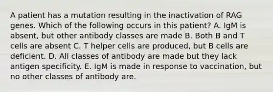 A patient has a mutation resulting in the inactivation of RAG genes. Which of the following occurs in this patient? A. IgM is absent, but other antibody classes are made B. Both B and T cells are absent C. T helper cells are produced, but B cells are deficient. D. All classes of antibody are made but they lack antigen specificity. E. IgM is made in response to vaccination, but no other classes of antibody are.