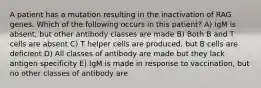 A patient has a mutation resulting in the inactivation of RAG genes. Which of the following occurs in this patient? A) IgM is absent, but other antibody classes are made B) Both B and T cells are absent C) T helper cells are produced, but B cells are deficient D) All classes of antibody are made but they lack antigen specificity E) IgM is made in response to vaccination, but no other classes of antibody are