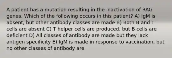 A patient has a mutation resulting in the inactivation of RAG genes. Which of the following occurs in this patient? A) IgM is absent, but other antibody classes are made B) Both B and T cells are absent C) T helper cells are produced, but B cells are deficient D) All classes of antibody are made but they lack antigen specificity E) IgM is made in response to vaccination, but no other classes of antibody are