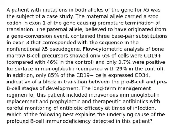 A patient with mutations in both alleles of the gene for λ5 was the subject of a case study. The maternal allele carried a stop codon in exon 1 of the gene causing premature <a href='https://www.questionai.com/knowledge/kG3Jk6ErHI-termination-of-translation' class='anchor-knowledge'>termination of translation</a>. The paternal allele, believed to have originated from a gene-conversion event, contained three base-pair substitutions in exon 3 that corresponded with the sequence in the nonfunctional λ5 pseudogene. Flow-cytometric analysis of bone marrow B-cell precursors showed only 6% of cells were CD19+ (compared with 46% in the control) and only 0.7% were positive for surface immunoglobulin (compared with 29% in the control). In addition, only 85% of the CD19+ cells expressed CD34, indicative of a block in transition between the pro-B-cell and pre-B-cell stages of development. The long-term management regimen for this patient included intravenous immunoglobulin replacement and prophylactic and therapeutic antibiotics with careful monitoring of antibiotic efficacy at times of infection. Which of the following best explains the underlying cause of the profound B-cell immunodeficiency detected in this patient?