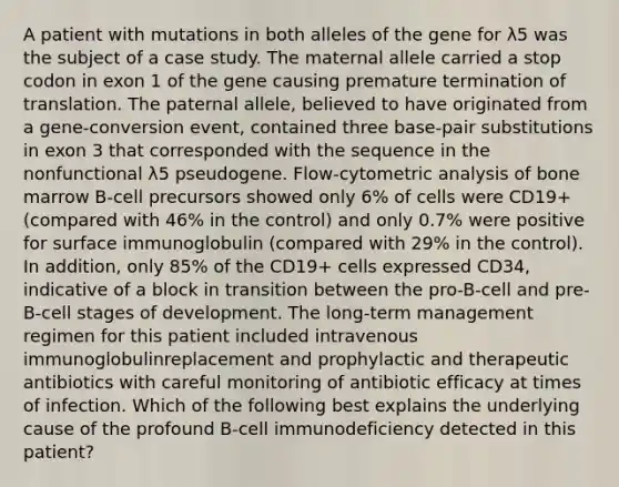 A patient with mutations in both alleles of the gene for λ5 was the subject of a case study. The maternal allele carried a stop codon in exon 1 of the gene causing premature termination of translation. The paternal allele, believed to have originated from a gene-conversion event, contained three base-pair substitutions in exon 3 that corresponded with the sequence in the nonfunctional λ5 pseudogene. Flow-cytometric analysis of bone marrow B-cell precursors showed only 6% of cells were CD19+ (compared with 46% in the control) and only 0.7% were positive for surface immunoglobulin (compared with 29% in the control). In addition, only 85% of the CD19+ cells expressed CD34, indicative of a block in transition between the pro-B-cell and pre-B-cell stages of development. The long-term management regimen for this patient included intravenous immunoglobulinreplacement and prophylactic and therapeutic antibiotics with careful monitoring of antibiotic efficacy at times of infection. Which of the following best explains the underlying cause of the profound B-cell immunodeficiency detected in this patient?