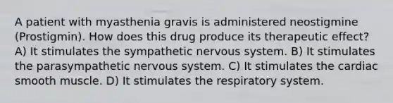 A patient with myasthenia gravis is administered neostigmine (Prostigmin). How does this drug produce its therapeutic effect? A) It stimulates the sympathetic nervous system. B) It stimulates the parasympathetic nervous system. C) It stimulates the cardiac smooth muscle. D) It stimulates the respiratory system.