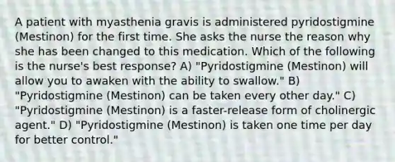 A patient with myasthenia gravis is administered pyridostigmine (Mestinon) for the first time. She asks the nurse the reason why she has been changed to this medication. Which of the following is the nurse's best response? A) "Pyridostigmine (Mestinon) will allow you to awaken with the ability to swallow." B) "Pyridostigmine (Mestinon) can be taken every other day." C) "Pyridostigmine (Mestinon) is a faster-release form of cholinergic agent." D) "Pyridostigmine (Mestinon) is taken one time per day for better control."