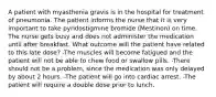 A patient with myasthenia gravis is in the hospital for treatment of pneumonia. The patient informs the nurse that it is very important to take pyridostigmine bromide (Mestinon) on time. The nurse gets busy and does not administer the medication until after breakfast. What outcome will the patient have related to this late dose? -The muscles will become fatigued and the patient will not be able to chew food or swallow pills. -There should not be a problem, since the medication was only delayed by about 2 hours. -The patient will go into cardiac arrest. -The patient will require a double dose prior to lunch.