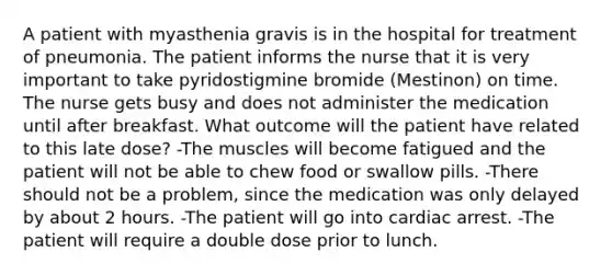 A patient with myasthenia gravis is in the hospital for treatment of pneumonia. The patient informs the nurse that it is very important to take pyridostigmine bromide (Mestinon) on time. The nurse gets busy and does not administer the medication until after breakfast. What outcome will the patient have related to this late dose? -The muscles will become fatigued and the patient will not be able to chew food or swallow pills. -There should not be a problem, since the medication was only delayed by about 2 hours. -The patient will go into cardiac arrest. -The patient will require a double dose prior to lunch.