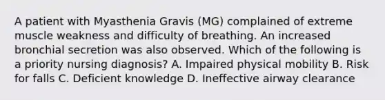 A patient with Myasthenia Gravis (MG) complained of extreme muscle weakness and difficulty of breathing. An increased bronchial secretion was also observed. Which of the following is a priority nursing diagnosis? A. Impaired physical mobility B. Risk for falls C. Deficient knowledge D. Ineffective airway clearance