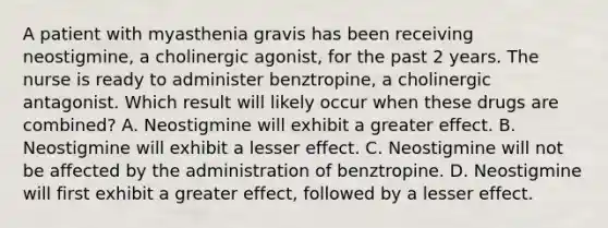 A patient with myasthenia gravis has been receiving neostigmine, a cholinergic agonist, for the past 2 years. The nurse is ready to administer benztropine, a cholinergic antagonist. Which result will likely occur when these drugs are combined? A. Neostigmine will exhibit a greater effect. B. Neostigmine will exhibit a lesser effect. C. Neostigmine will not be affected by the administration of benztropine. D. Neostigmine will first exhibit a greater effect, followed by a lesser effect.