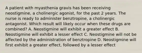 A patient with myasthenia gravis has been receiving neostigmine, a cholinergic agonist, for the past 2 years. The nurse is ready to administer benztropine, a cholinergic antagonist. Which result will likely occur when these drugs are combined? A. Neostigmine will exhibit a greater effect B. Neostigmine will exhibit a lesser effect C. Neostigmine will not be affected by the administration of benztropine D. Neostigmine will first exhibit a greater effect, followed by a lesser effect