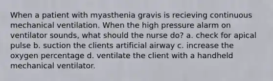 When a patient with myasthenia gravis is recieving continuous mechanical ventilation. When the high pressure alarm on ventilator sounds, what should the nurse do? a. check for apical pulse b. suction the clients artificial airway c. increase the oxygen percentage d. ventilate the client with a handheld mechanical ventilator.