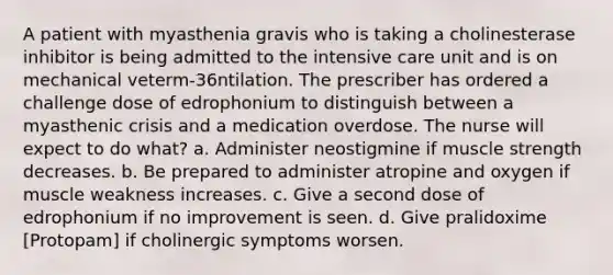 A patient with myasthenia gravis who is taking a cholinesterase inhibitor is being admitted to the intensive care unit and is on mechanical veterm-36ntilation. The prescriber has ordered a challenge dose of edrophonium to distinguish between a myasthenic crisis and a medication overdose. The nurse will expect to do what? a. Administer neostigmine if muscle strength decreases. b. Be prepared to administer atropine and oxygen if muscle weakness increases. c. Give a second dose of edrophonium if no improvement is seen. d. Give pralidoxime [Protopam] if cholinergic symptoms worsen.