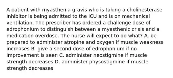 A patient with myasthenia gravis who is taking a cholinesterase inhibitor is being admitted to the ICU and is on mechanical ventilation. The prescriber has ordered a challenge dose of edrophonium to distinguish between a myasthenic crisis and a medication overdose. The nurse will expect to do what? A. be prepared to administer atropine and oxygen if muscle weakness increases B. give a second dose of edrophonium if no improvement is seen C. administer neostigmine if muscle strength decreases D. administer physostigmine if muscle strength decreases