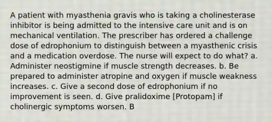 A patient with myasthenia gravis who is taking a cholinesterase inhibitor is being admitted to the intensive care unit and is on mechanical ventilation. The prescriber has ordered a challenge dose of edrophonium to distinguish between a myasthenic crisis and a medication overdose. The nurse will expect to do what? a. Administer neostigmine if muscle strength decreases. b. Be prepared to administer atropine and oxygen if muscle weakness increases. c. Give a second dose of edrophonium if no improvement is seen. d. Give pralidoxime [Protopam] if cholinergic symptoms worsen. B